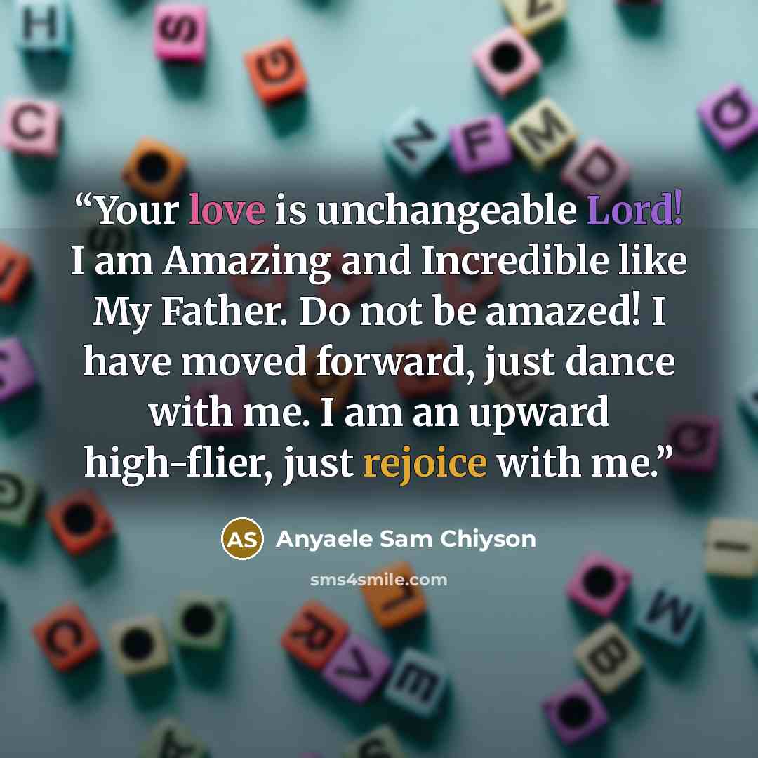 “Your love is unchangeable Lord! I am Amazing and Incredible like My Father. Do not be amazed! I have moved forward, just dance with me. I am an upward high-flier, just rejoice with me.” quote by Anyaele Sam Chiyson