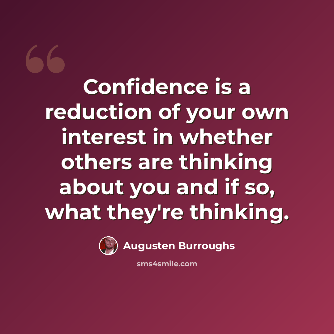 “Confidence is a reduction of your own interest in whether others are thinking about you and if so, what they're thinking.” quote by Augusten Burroughs