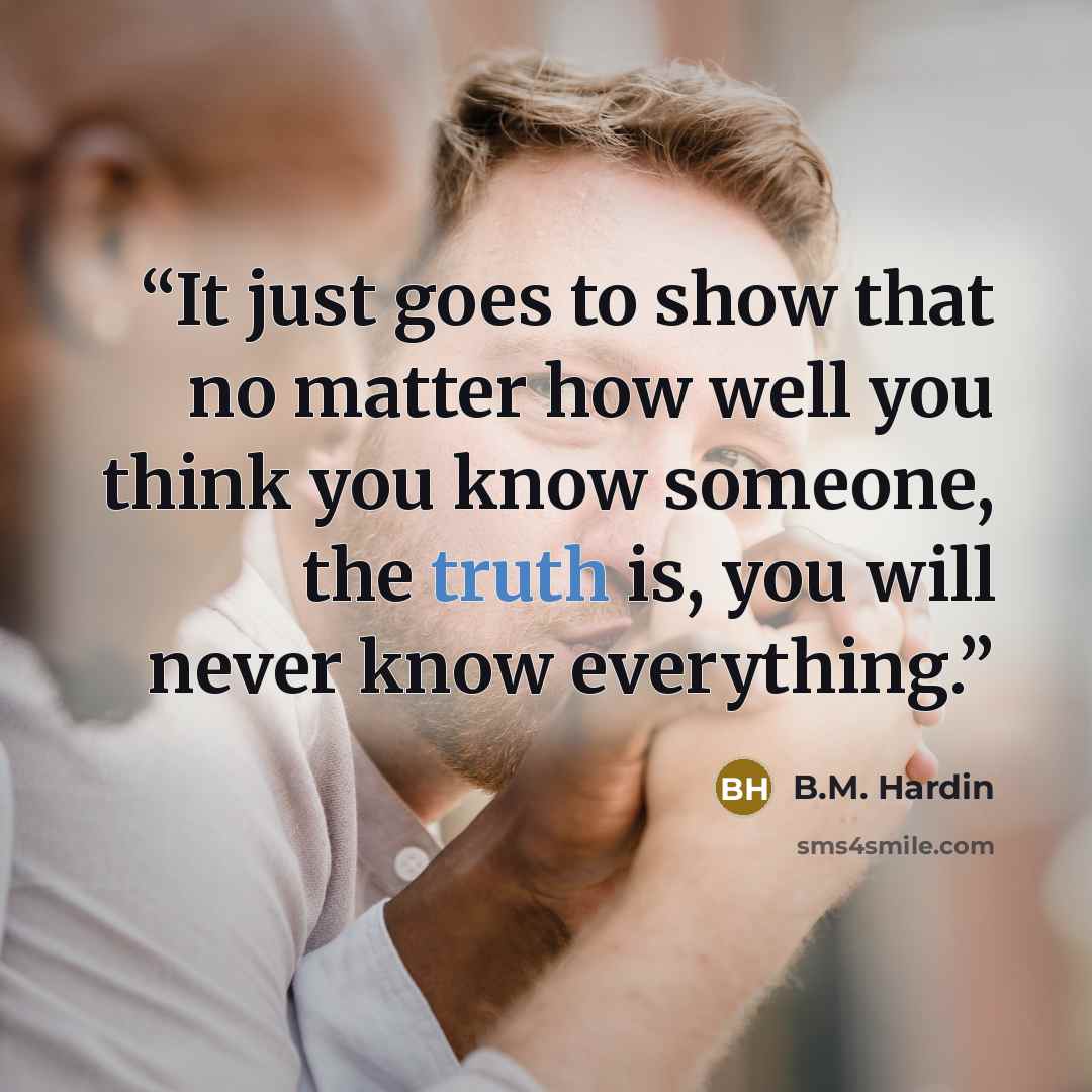 “It just goes to show that no matter how well you think you know someone, the truth is, you will never know everything.” quote by B.M. Hardin