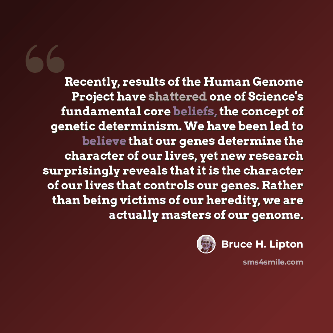 “Recently, results of the Human Genome Project have shattered one of Science's fundamental core beliefs, the concept of genetic determinism. We have been led to believe that our genes determine the character of our lives, yet new research surprisingly reveals that it is the character of our lives…” quote by Bruce H. Lipton