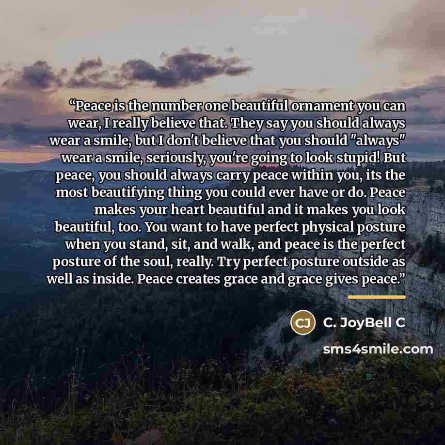 “Peace is the number one beautiful ornament you can wear, I really believe that. They say you should always wear a smile, but I don't believe that you should "always" wear a smile, seriously, you're going to look stupid! But peace, you should always carry peace within you, its the most beautifying…” quote by C. JoyBell C