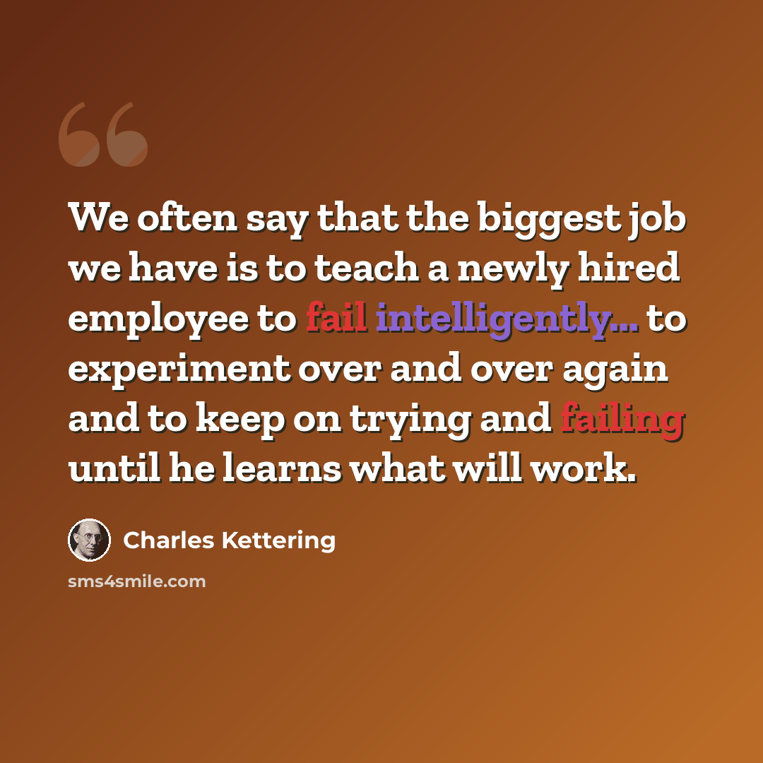 “We often say that the biggest job we have is to teach a newly hired employee to fail intelligently... to experiment over and over again and to keep on trying and failing until he learns what will work.” quote by Charles Kettering