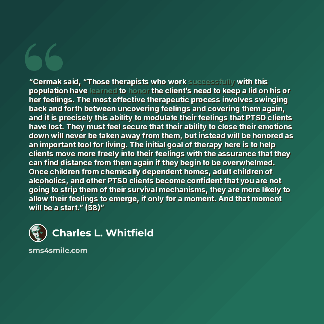 “Cermak said, “Those therapists who work successfully with this population have learned to honor the client’s need to keep a lid on his or her feelings. The most effective therapeutic process involves swinging back and forth between uncovering feelings and covering them again, and it is precisely…” quote by Charles L. Whitfield
