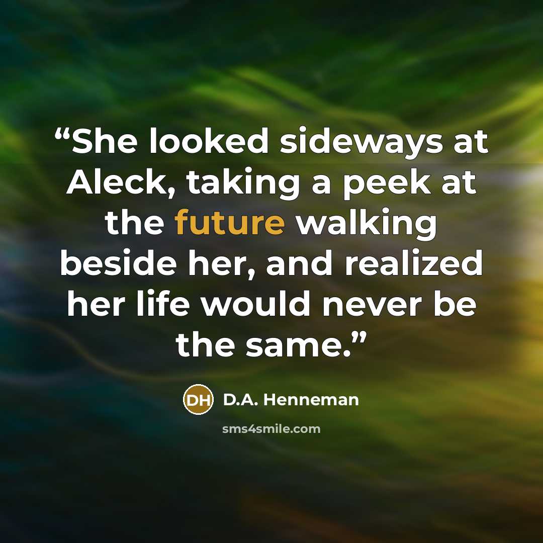 “She looked sideways at Aleck, taking a peek at the future walking beside her, and realized her life would never be the same.” quote by D.A. Henneman