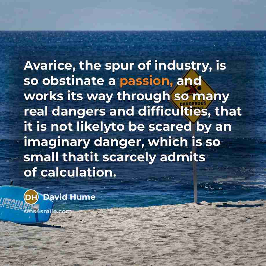 “Avarice, the spur of industry, is so obstinate a passion, and works its way through so many real dangers and difficulties, that it is not likelyto be scared by an imaginary danger, which is so small thatit scarcely admits of calculation.” quote by David Hume