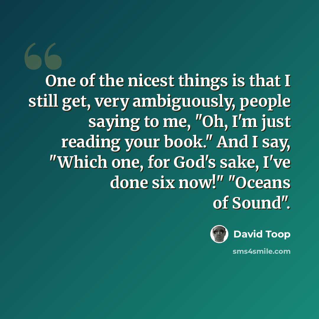 “One of the nicest things is that I still get, very ambiguously, people saying to me, "Oh, I'm just reading your book." And I say, "Which one, for God's sake, I've done six now!" "Oceans of Sound".” quote by David Toop