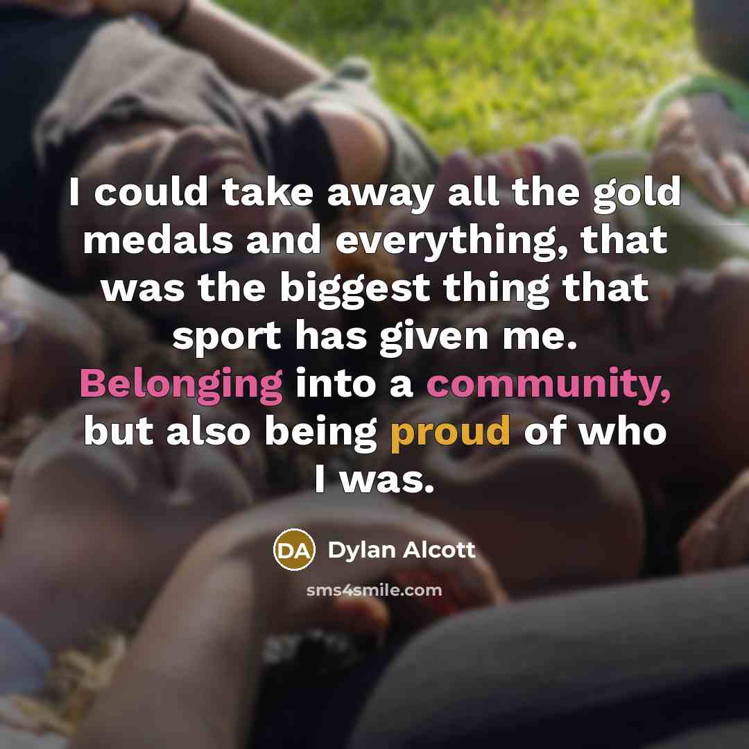 “I could take away all the gold medals and everything, that was the biggest thing that sport has given me. Belonging into a community, but also being proud of who I was.” quote by Dylan Alcott