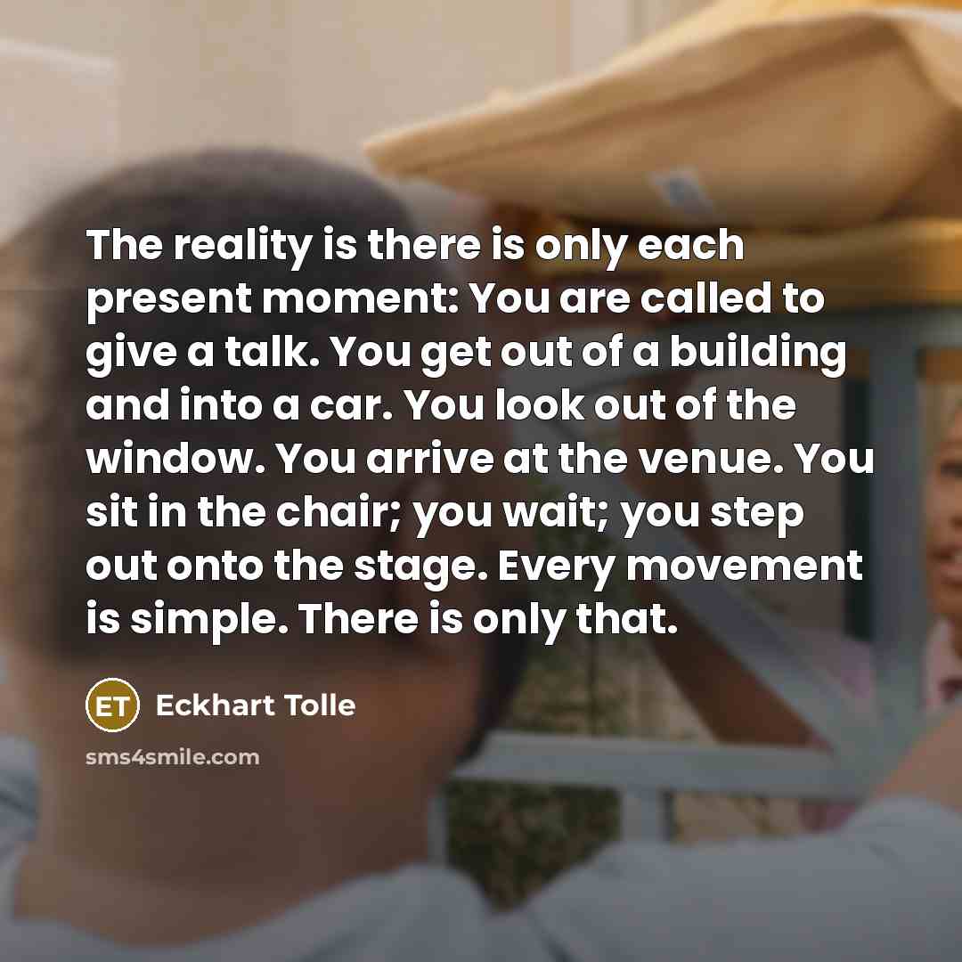 “The reality is there is only each present moment: You are called to give a talk. You get out of a building and into a car. You look out of the window. You arrive at the venue. You sit in the chair; you wait; you step out onto the stage. Every movement is simple. There is only that.” quote by Eckhart Tolle
