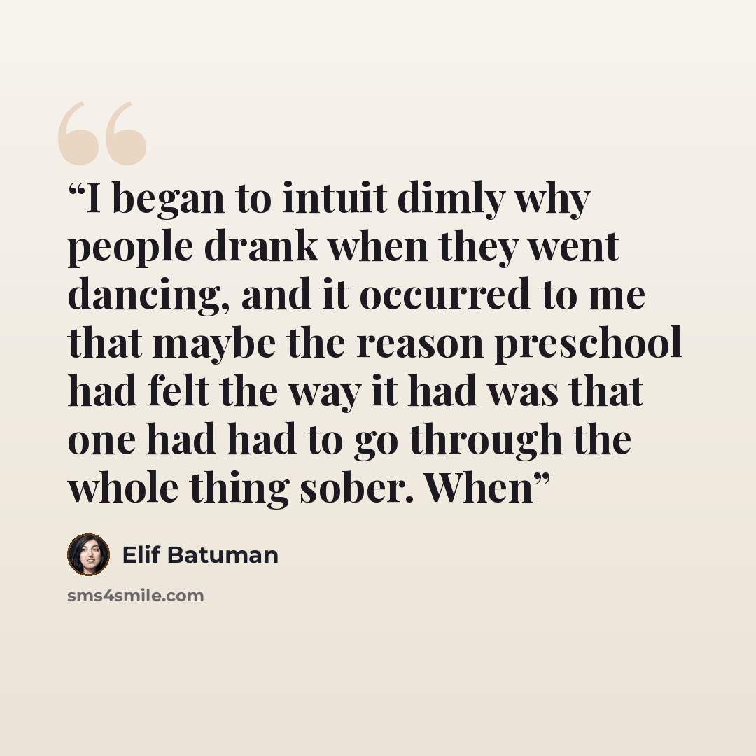 “I began to intuit dimly why people drank when they went dancing, and it occurred to me that maybe the reason preschool had felt the way it had was that one had had to go through the whole thing sober. When” quote by Elif Batuman