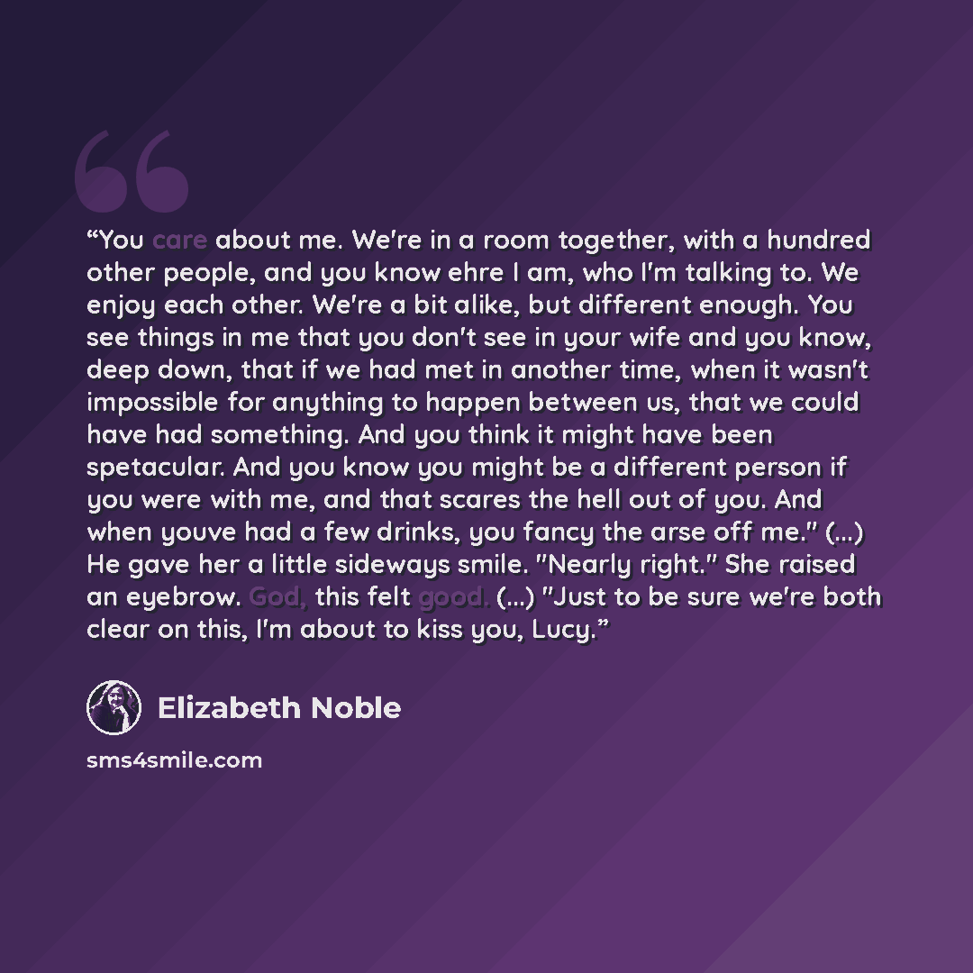 “You care about me. We're in a room together, with a hundred other people, and you know ehre I am, who I'm talking to. We enjoy each other. We're a bit alike, but different enough. You see things in me that you don't see in your wife and you know, deep down, that if we had met in another time, when…” quote by Elizabeth Noble
