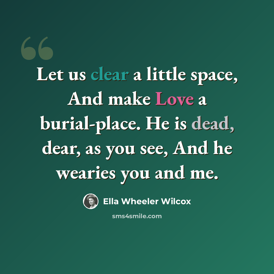 “Let us clear a little space, And make Love a burial-place. He is dead, dear, as you see, And he wearies you and me.” quote by Ella Wheeler Wilcox