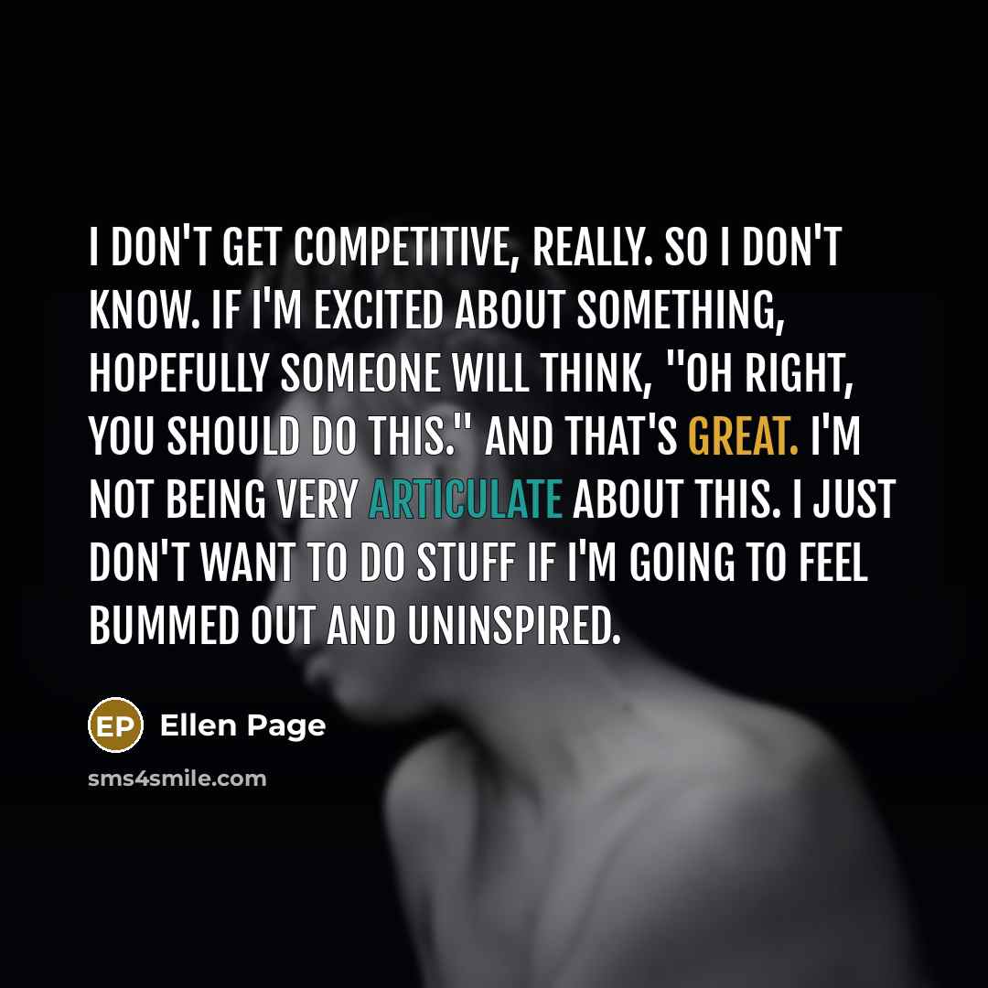 “I don't get competitive, really. So I don't know. If I'm excited about something, hopefully someone will think, "Oh right, you should do this." And that's great. I'm not being very articulate about this. I just don't want to do stuff if I'm going to feel bummed out and uninspired.” quote by Ellen Page
