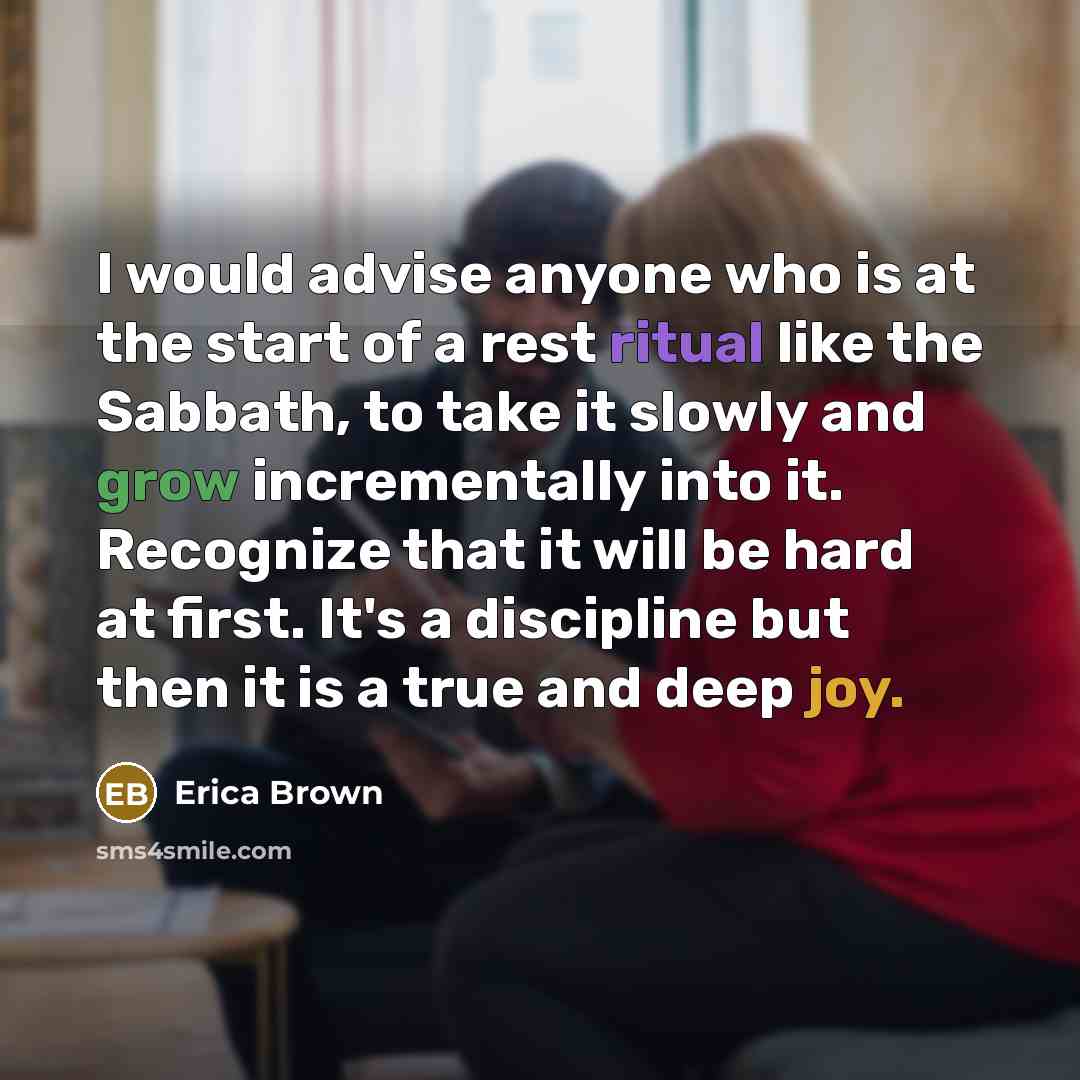 “I would advise anyone who is at the start of a rest ritual like the Sabbath, to take it slowly and grow incrementally into it. Recognize that it will be hard at first. It's a discipline but then it is a true and deep joy.” quote by Erica Brown