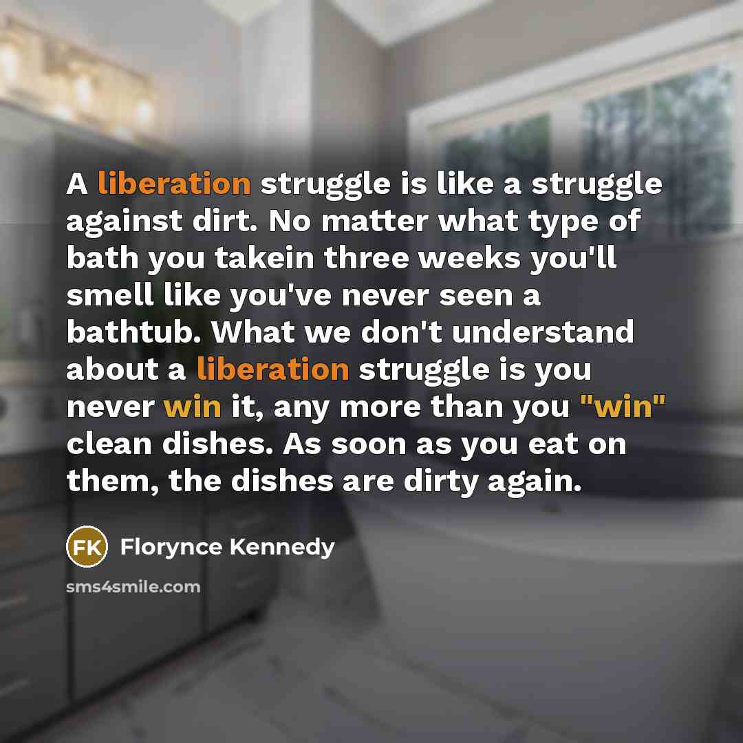 “A liberation struggle is like a struggle against dirt. No matter what type of bath you takein three weeks you'll smell like you've never seen a bathtub. What we don't understand about a liberation struggle is you never win it, any more than you "win" clean dishes. As soon as you eat on them, the…” quote by Florynce Kennedy