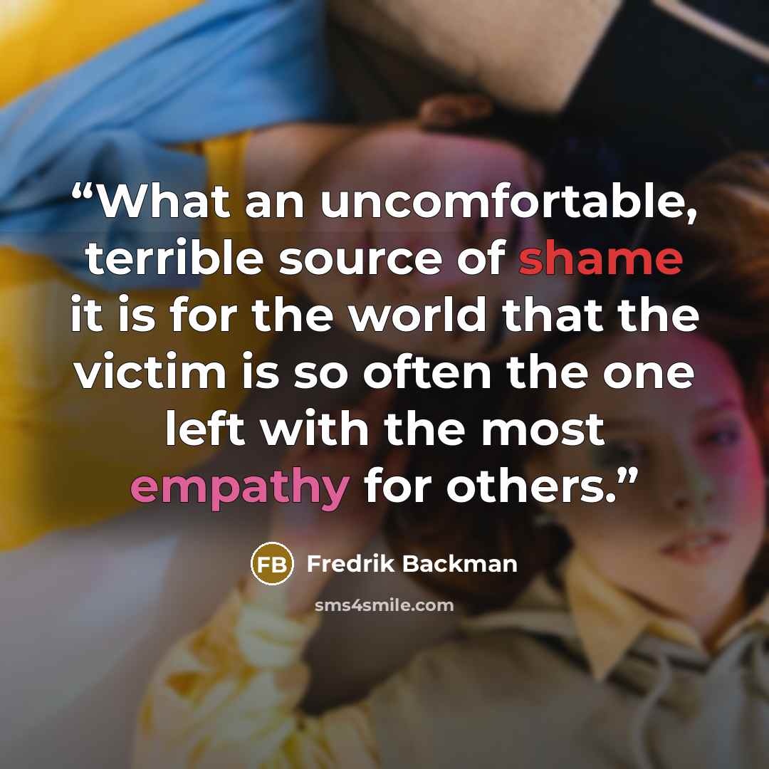 “What an uncomfortable, terrible source of shame it is for the world that the victim is so often the one left with the most empathy for others.” quote by Fredrik Backman