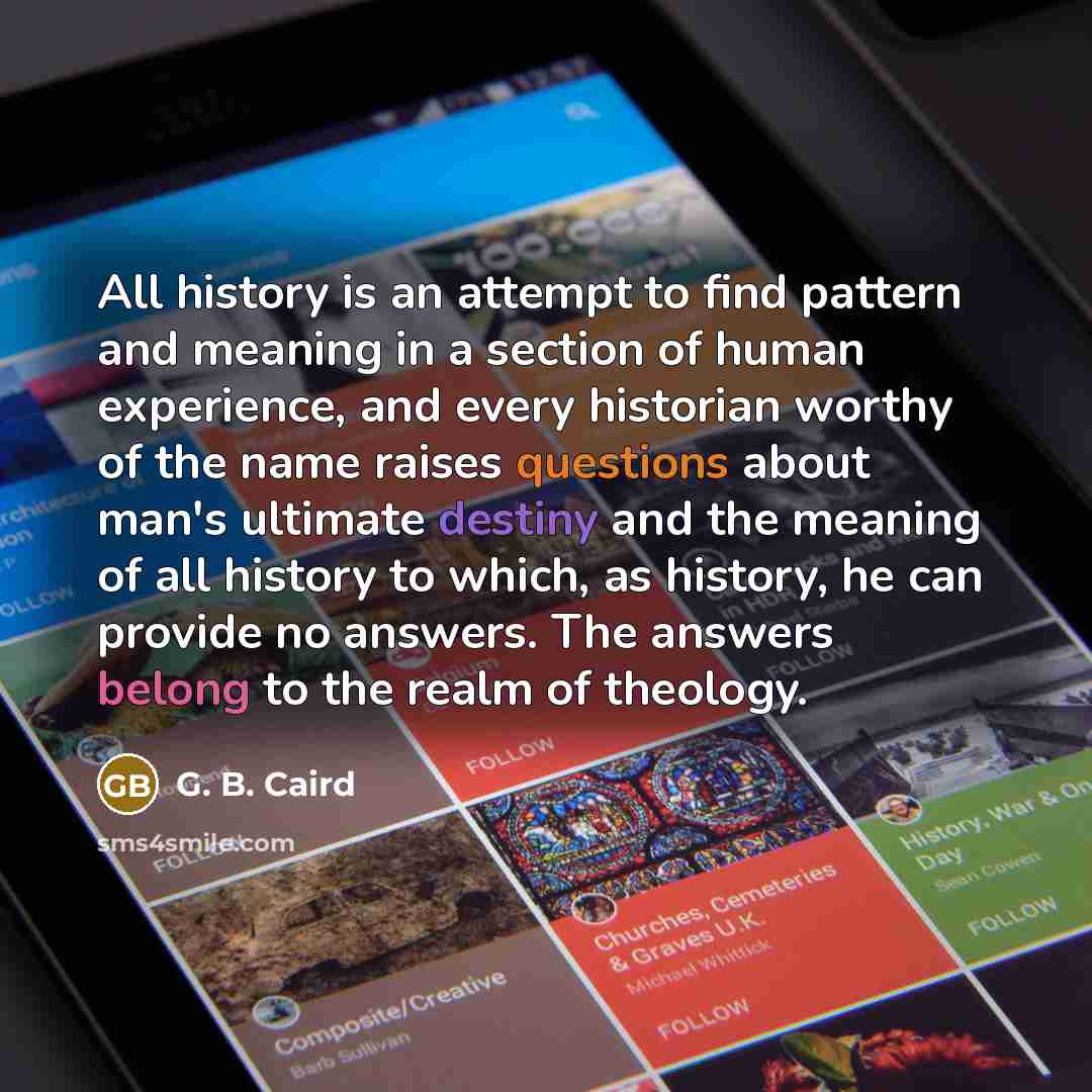 “All history is an attempt to find pattern and meaning in a section of human experience, and every historian worthy of the name raises questions about man's ultimate destiny and the meaning of all history to which, as history, he can provide no answers. The answers belong to the realm of theology.” quote by G. B. Caird
