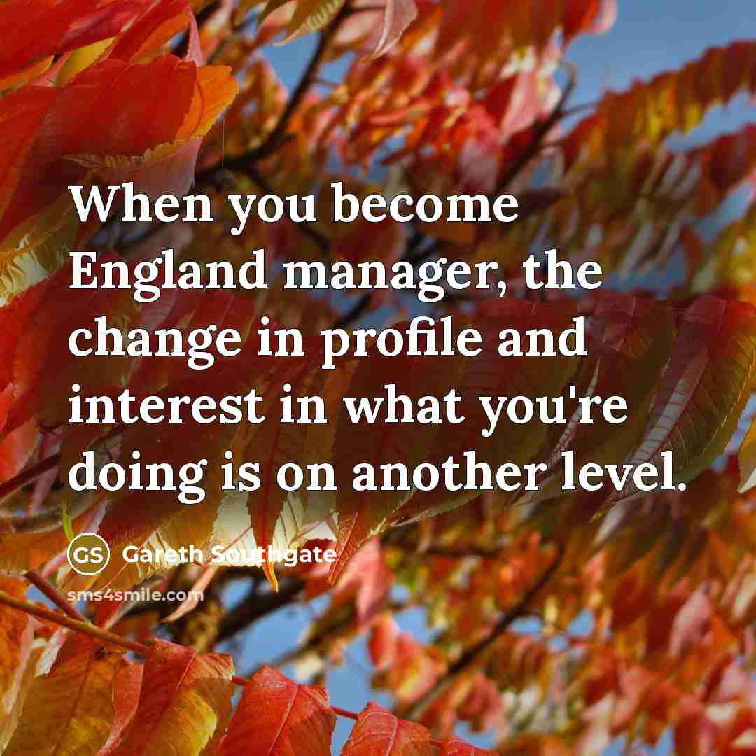 “When you become England manager, the change in profile and interest in what you're doing is on another level.” quote by Gareth Southgate