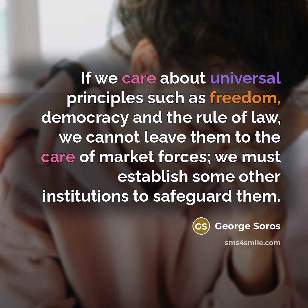 “If we care about universal principles such as freedom, democracy and the rule of law, we cannot leave them to the care of market forces; we must establish some other institutions to safeguard them.” quote by George Soros