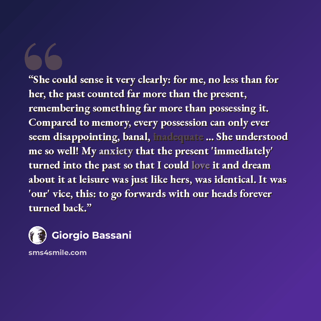 “She could sense it very clearly: for me, no less than for her, the past counted far more than the present, remembering something far more than possessing it. Compared to memory, every possession can only ever seem disappointing, banal, inadequate ... She understood me so well! My anxiety that the…” quote by Giorgio Bassani