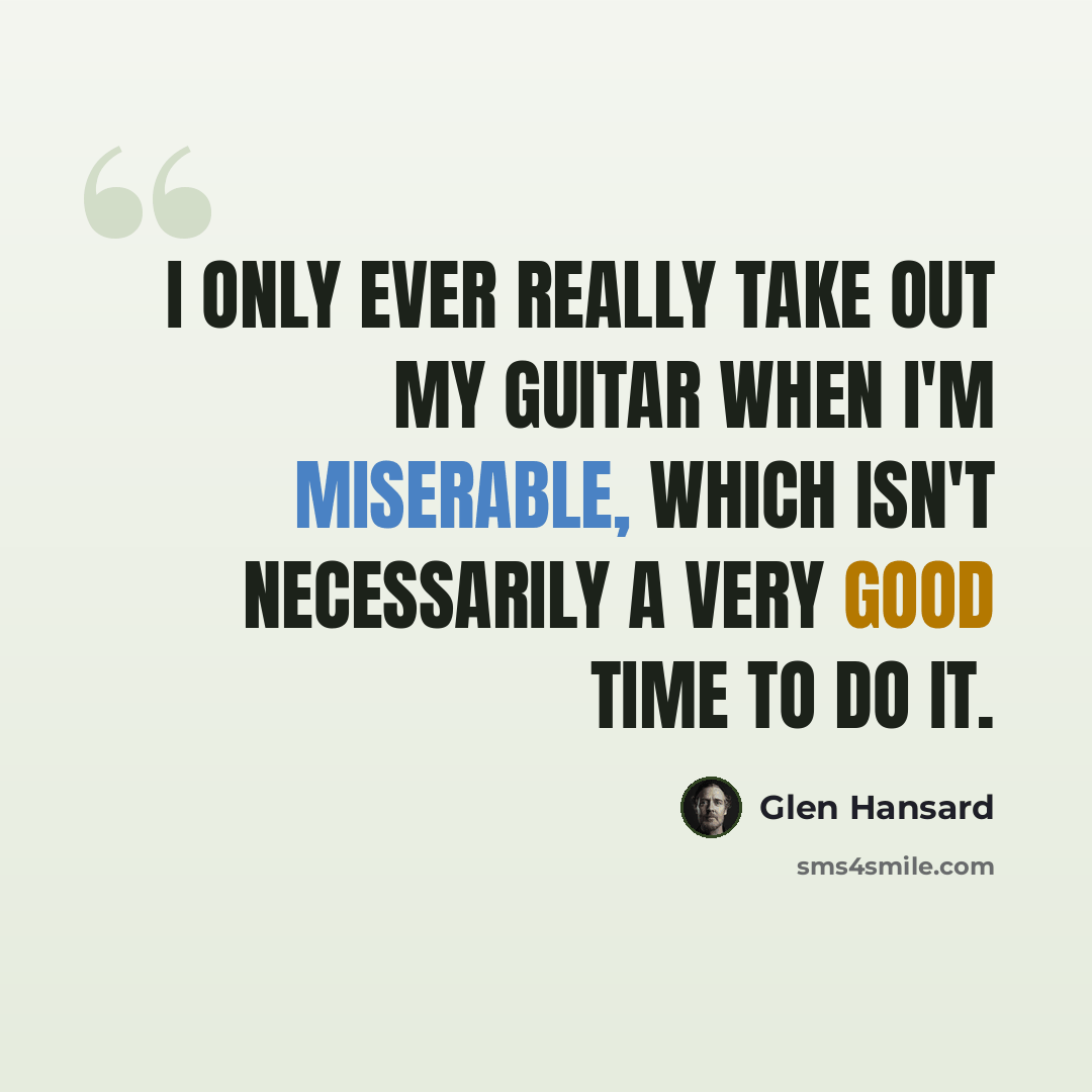 “I only ever really take out my guitar when I'm miserable, which isn't necessarily a very good time to do it.” quote by Glen Hansard