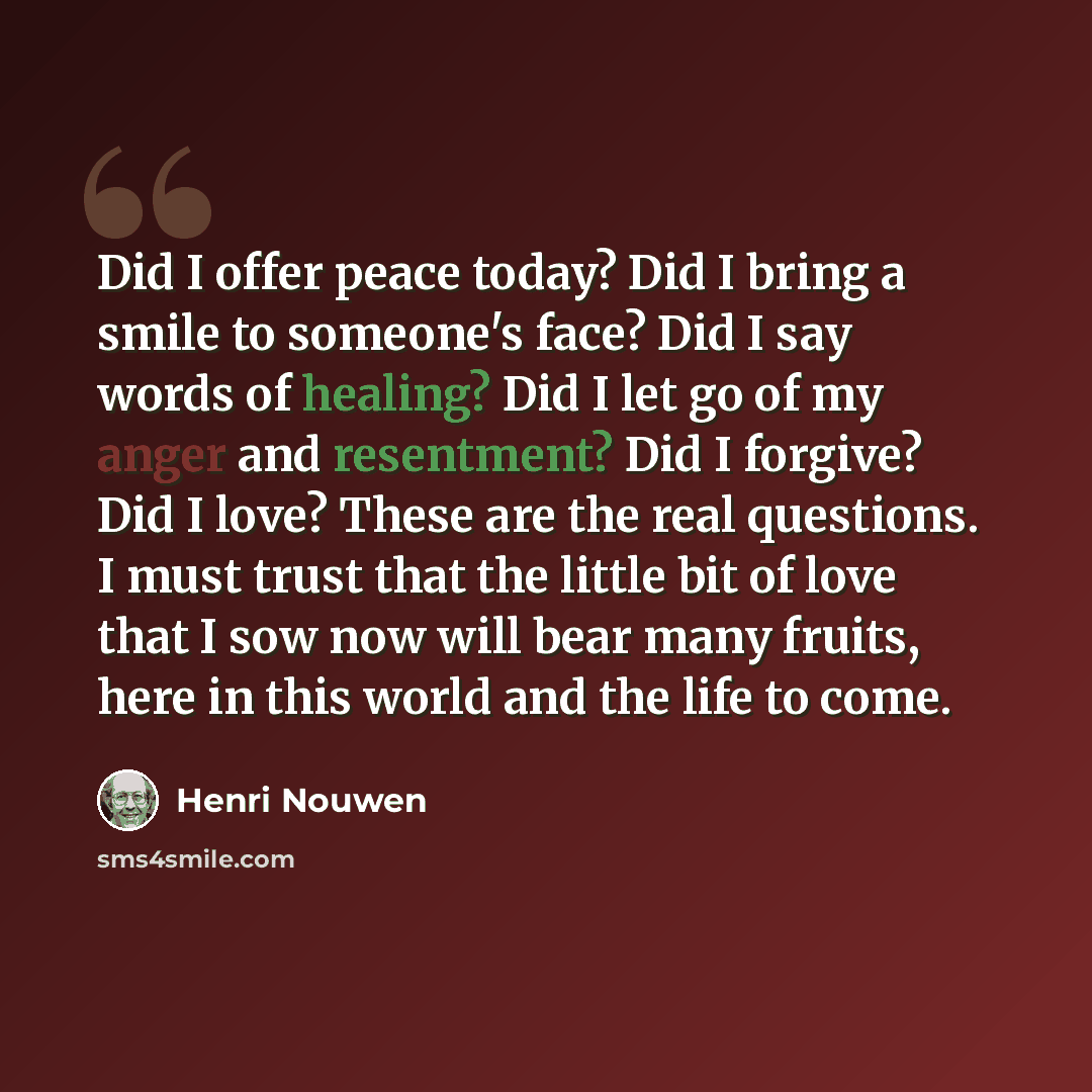 “Did I offer peace today? Did I bring a smile to someone's face? Did I say words of healing? Did I let go of my anger and resentment? Did I forgive? Did I love? These are the real questions. I must trust that the little bit of love that I sow now will bear many fruits, here in this world and the…” quote by Henri Nouwen