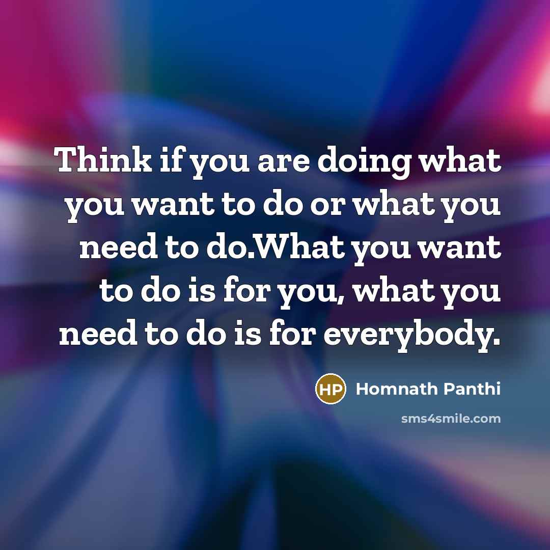 “Think if you are doing what you want to do or what you need to do.What you want to do is for you, what you need to do is for everybody.” quote by Homnath Panthi