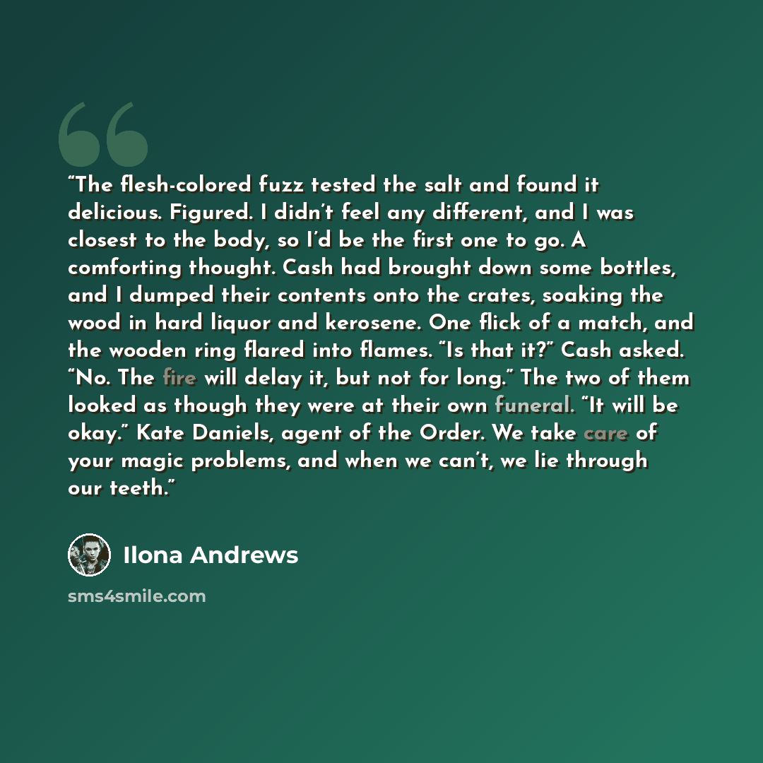 “The flesh-colored fuzz tested the salt and found it delicious. Figured. I didn’t feel any different, and I was closest to the body, so I’d be the first one to go. A comforting thought. Cash had brought down some bottles, and I dumped their contents onto the crates, soaking the wood in hard liquor…” quote by Ilona Andrews