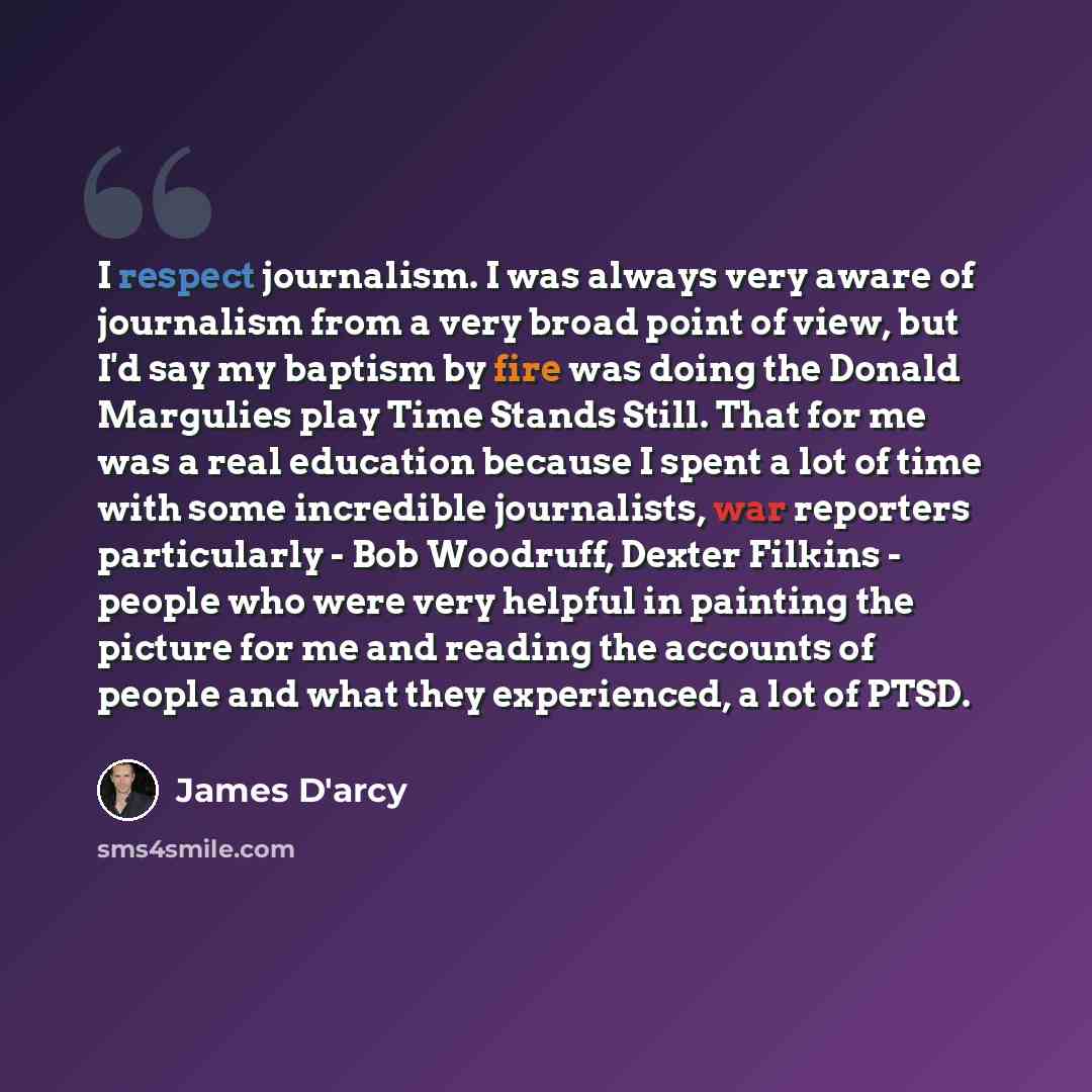 “I respect journalism. I was always very aware of journalism from a very broad point of view, but I'd say my baptism by fire was doing the Donald Margulies play Time Stands Still. That for me was a real education because I spent a lot of time with some incredible journalists, war reporters…” quote by James D'arcy
