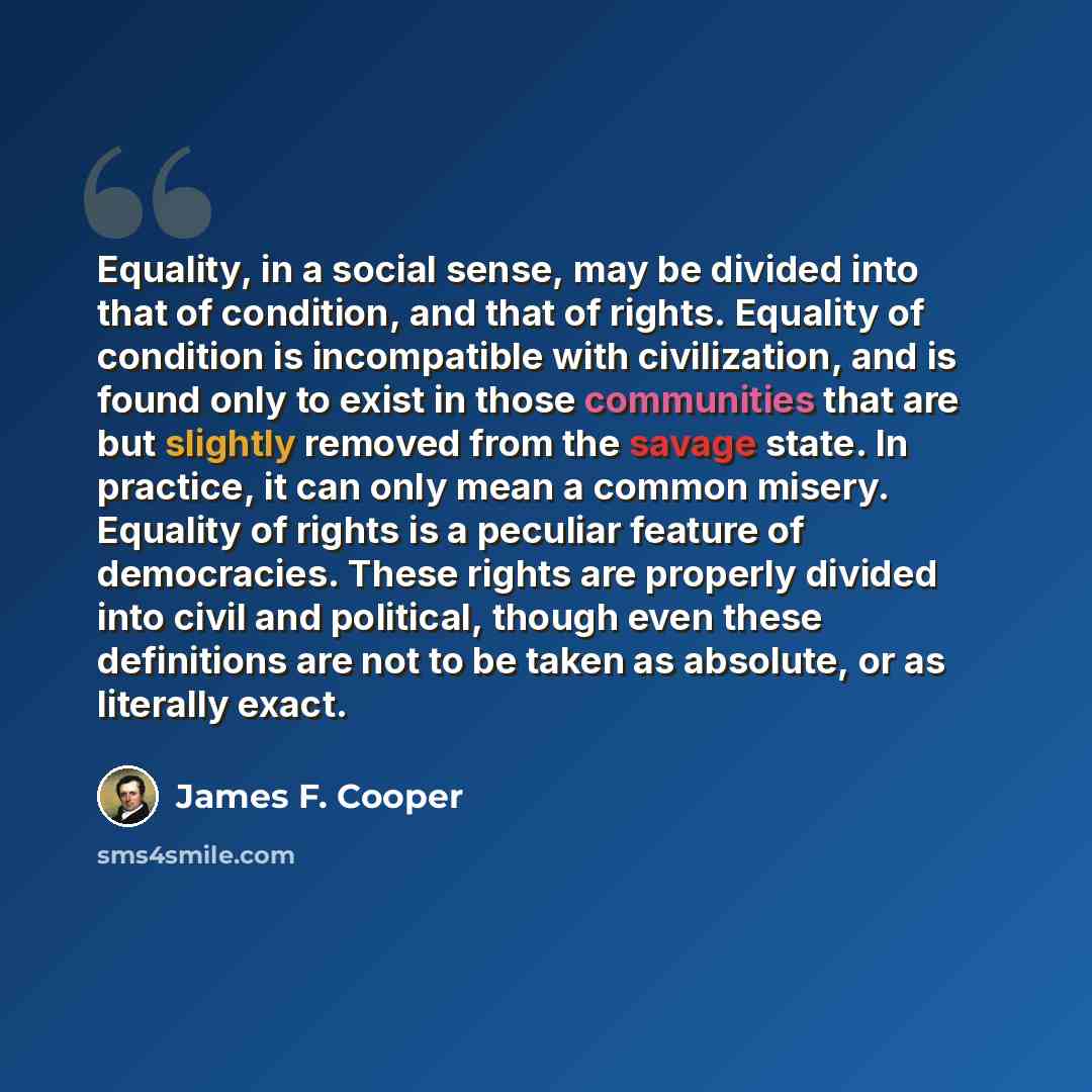 “Equality, in a social sense, may be divided into that of condition, and that of rights. Equality of condition is incompatible with civilization, and is found only to exist in those communities that are but slightly removed from the savage state. In practice, it can only mean a common misery…” quote by James F. Cooper