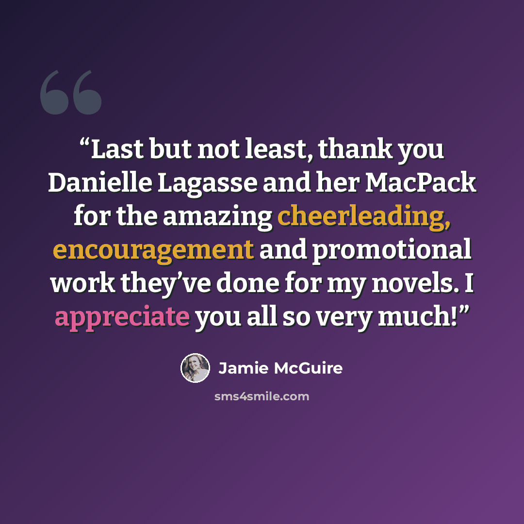 “Last but not least, thank you Danielle Lagasse and her MacPack for the amazing cheerleading, encouragement and promotional work they’ve done for my novels. I appreciate you all so very much!” quote by Jamie McGuire