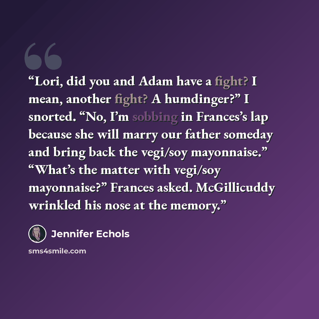 “Lori, did you and Adam have a fight? I mean, another fight? A humdinger?” I snorted. “No, I’m sobbing in Frances’s lap because she will marry our father someday and bring back the vegi/soy mayonnaise.” “What’s the matter with vegi/soy mayonnaise?” Frances asked. McGillicuddy wrinkled his nose at…” quote by Jennifer Echols