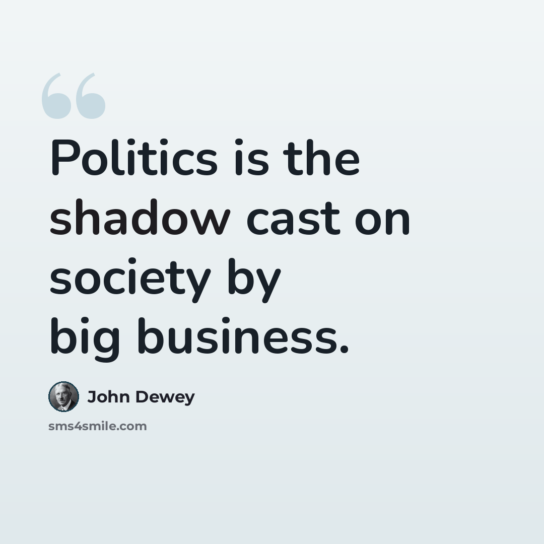 “Politics is the shadow cast on society by big business.” quote by John Dewey