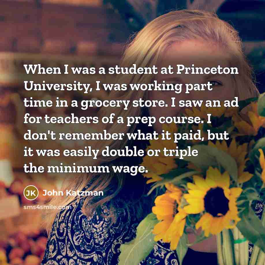 “When I was a student at Princeton University, I was working part time in a grocery store. I saw an ad for teachers of a prep course. I don't remember what it paid, but it was easily double or triple the minimum wage.” quote by John Katzman