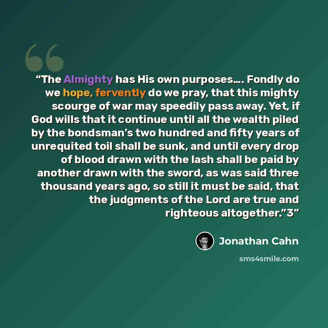 “The Almighty has His own purposes…. Fondly do we hope, fervently do we pray, that this mighty scourge of war may speedily pass away. Yet, if God wills that it continue until all the wealth piled by the bondsman’s two hundred and fifty years of unrequited toil shall be sunk, and until every drop of…” quote by Jonathan Cahn