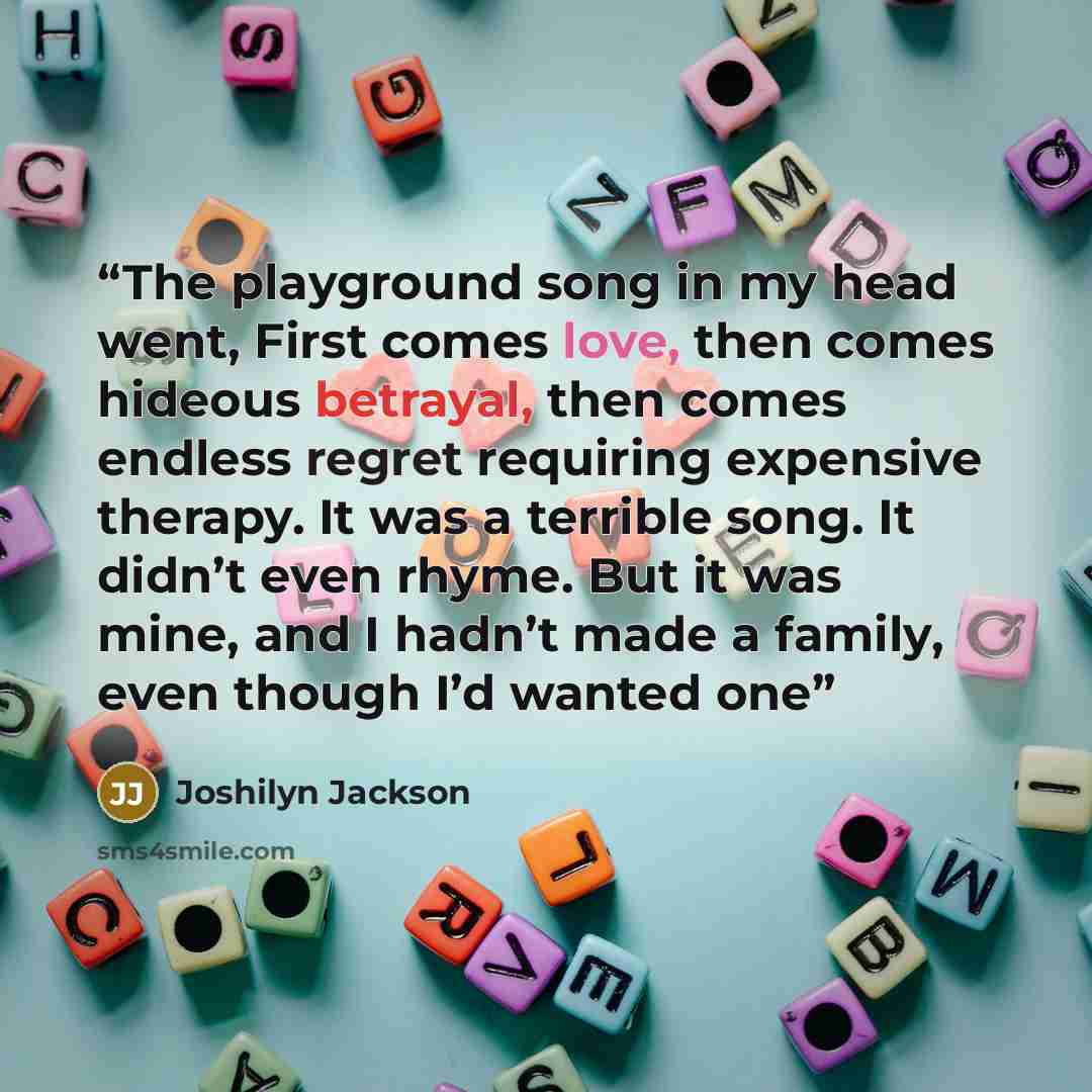 “The playground song in my head went, First comes love, then comes hideous betrayal, then comes endless regret requiring expensive therapy. It was a terrible song. It didn’t even rhyme. But it was mine, and I hadn’t made a family, even though I’d wanted one” quote by Joshilyn Jackson