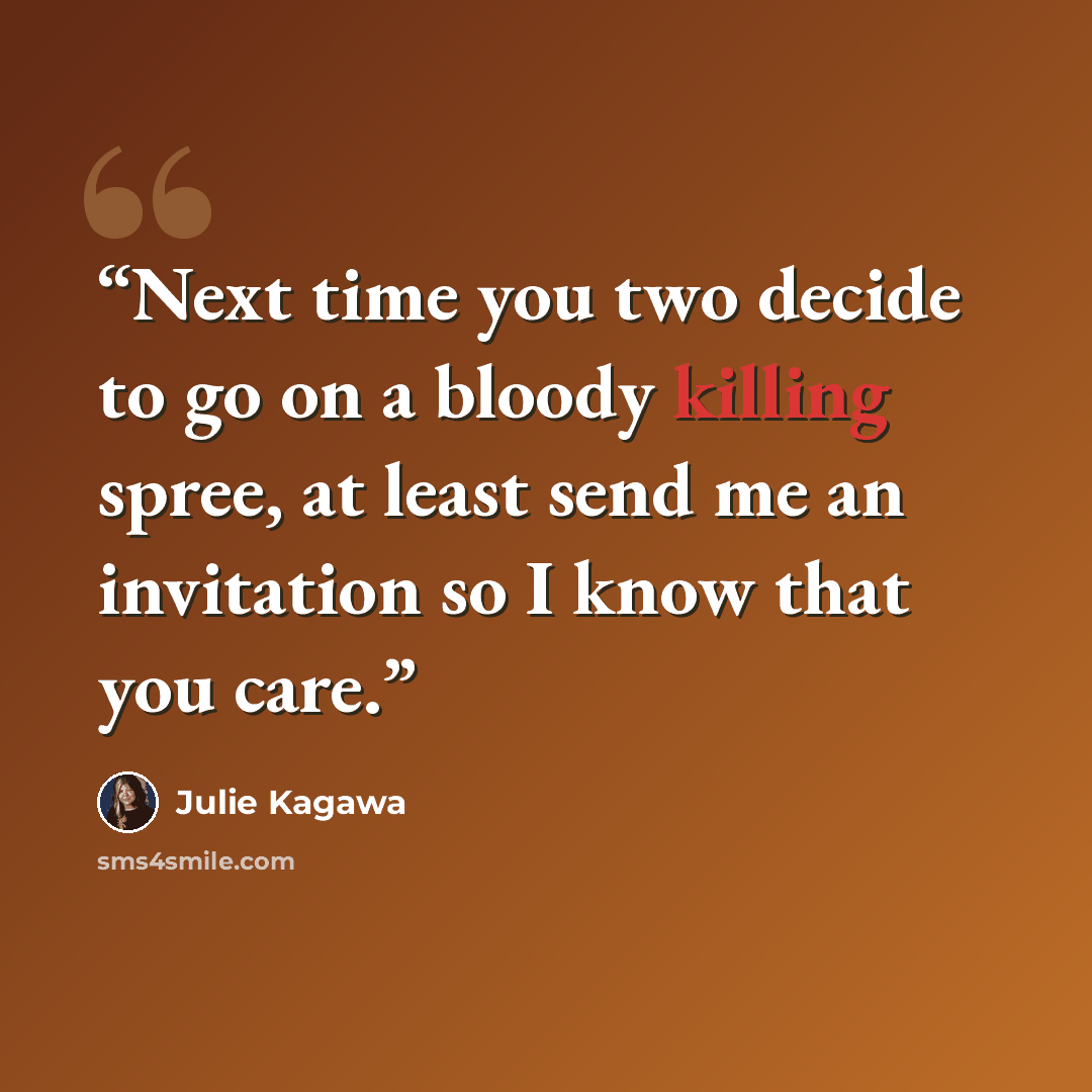 “Next time you two decide to go on a bloody killing spree, at least send me an invitation so I know that you care.” quote by Julie Kagawa