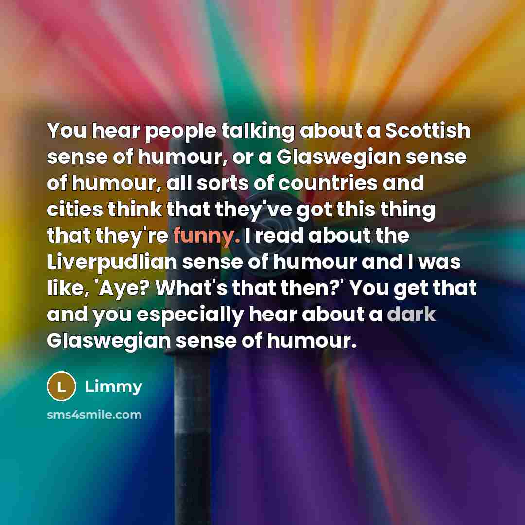“You hear people talking about a Scottish sense of humour, or a Glaswegian sense of humour, all sorts of countries and cities think that they've got this thing that they're funny. I read about the Liverpudlian sense of humour and I was like, 'Aye? What's that then?' You get that and you especially…” quote by Limmy