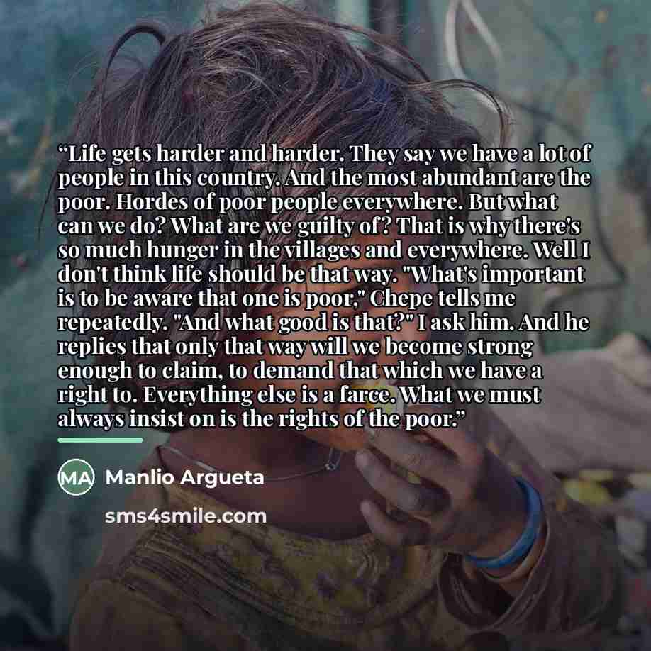 “Life gets harder and harder. They say we have a lot of people in this country. And the most abundant are the poor. Hordes of poor people everywhere. But what can we do? What are we guilty of? That is why there's so much hunger in the villages and everywhere. Well I don't think life should be that…” quote by Manlio Argueta