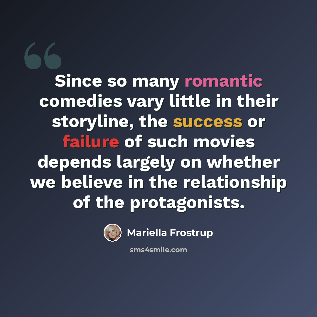“Since so many romantic comedies vary little in their storyline, the success or failure of such movies depends largely on whether we believe in the relationship of the protagonists.” quote by Mariella Frostrup