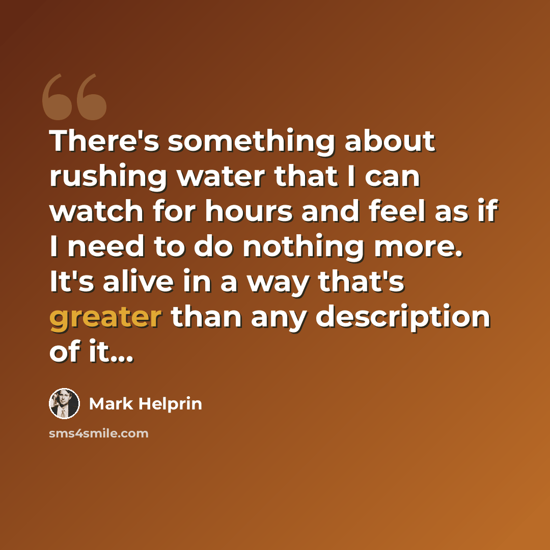 “There's something about rushing water that I can watch for hours and feel as if I need to do nothing more. It's alive in a way that's greater than any description of it...” quote by Mark Helprin