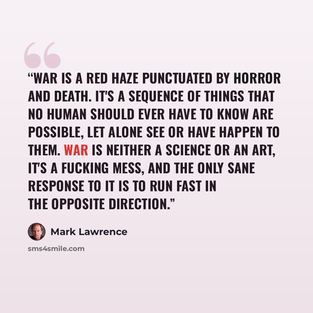 “War is a red haze punctuated by horror and death. It's a sequence of things that no human should ever have to know are possible, let alone see or have happen to them. War is neither a science or an art, it's a fucking mess, and the only sane response to it is to run fast in the opposite direction.” quote by Mark Lawrence