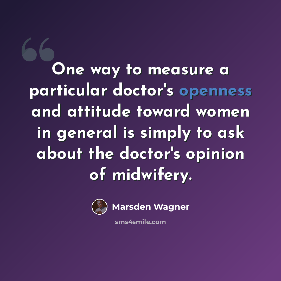 “One way to measure a particular doctor's openness and attitude toward women in general is simply to ask about the doctor's opinion of midwifery.” quote by Marsden Wagner