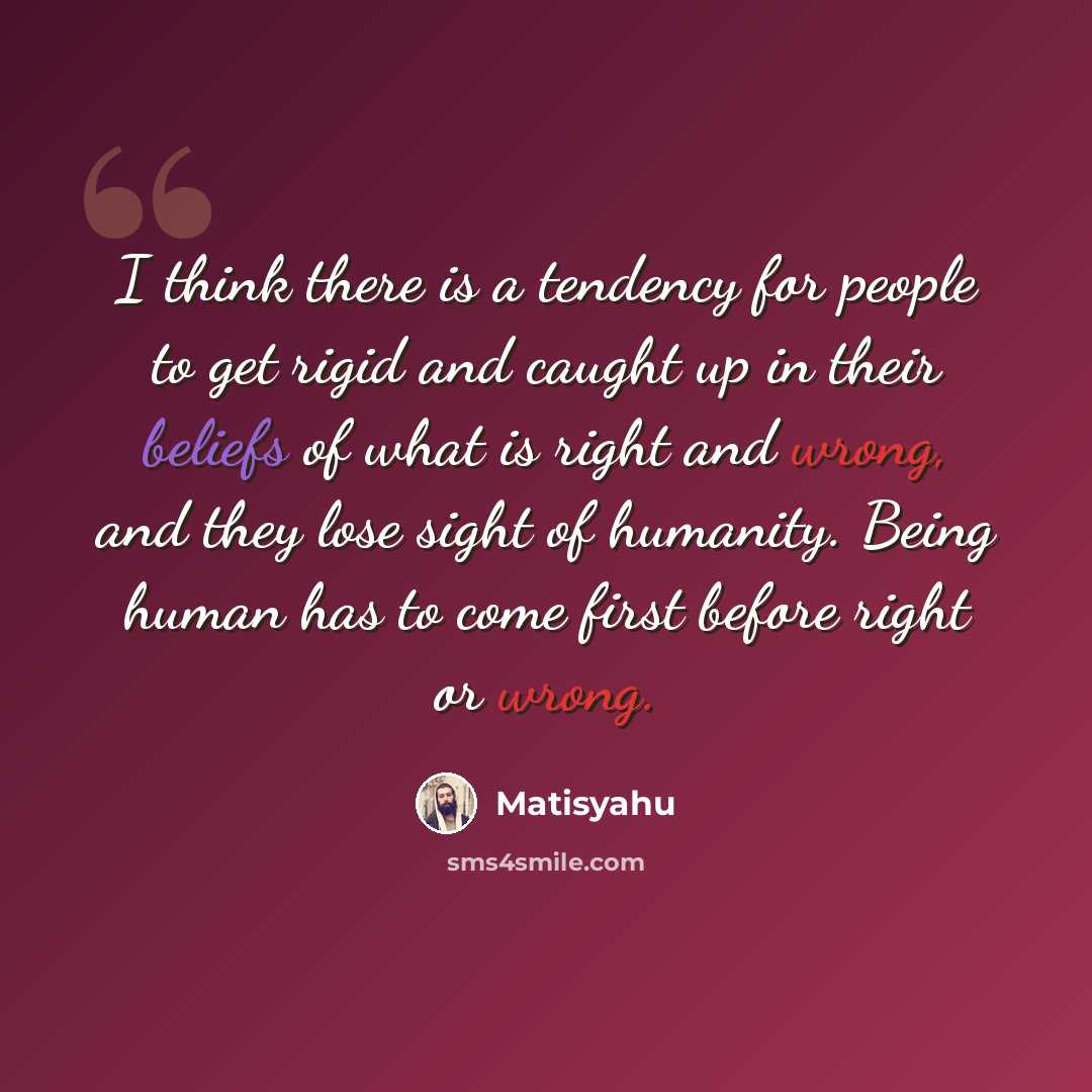 “I think there is a tendency for people to get rigid and caught up in their beliefs of what is right and wrong, and they lose sight of humanity. Being human has to come first before right or wrong.” quote by Matisyahu