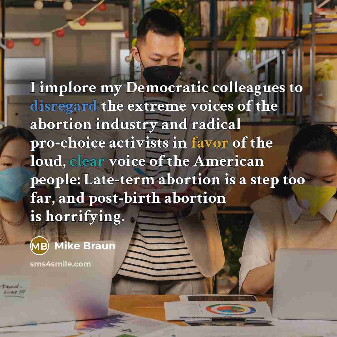“I implore my Democratic colleagues to disregard the extreme voices of the abortion industry and radical pro-choice activists in favor of the loud, clear voice of the American people: Late-term abortion is a step too far, and post-birth abortion is horrifying.” quote by Mike Braun