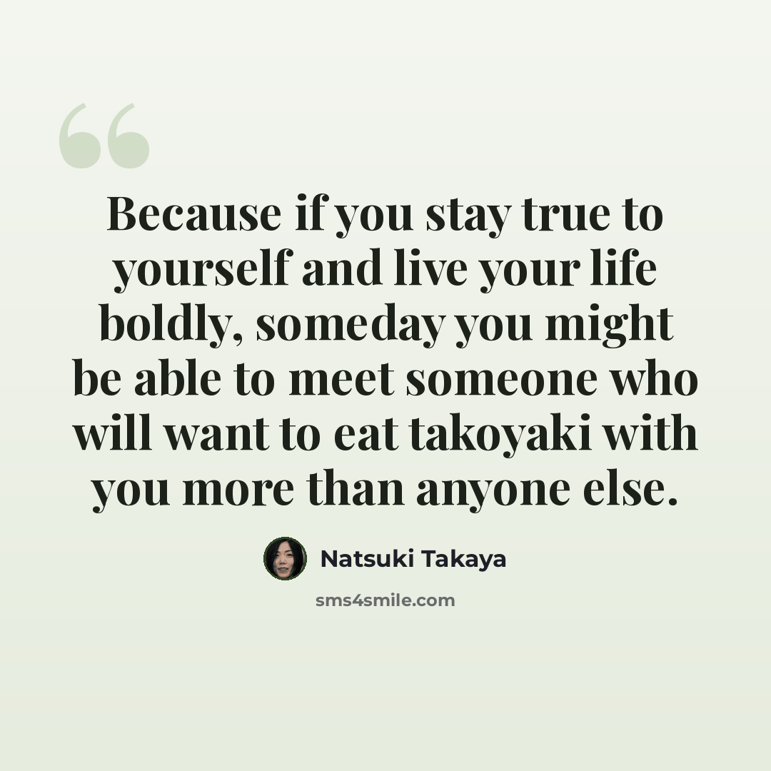 “Because if you stay true to yourself and live your life boldly, someday you might be able to meet someone who will want to eat takoyaki with you more than anyone else.” quote by Natsuki Takaya