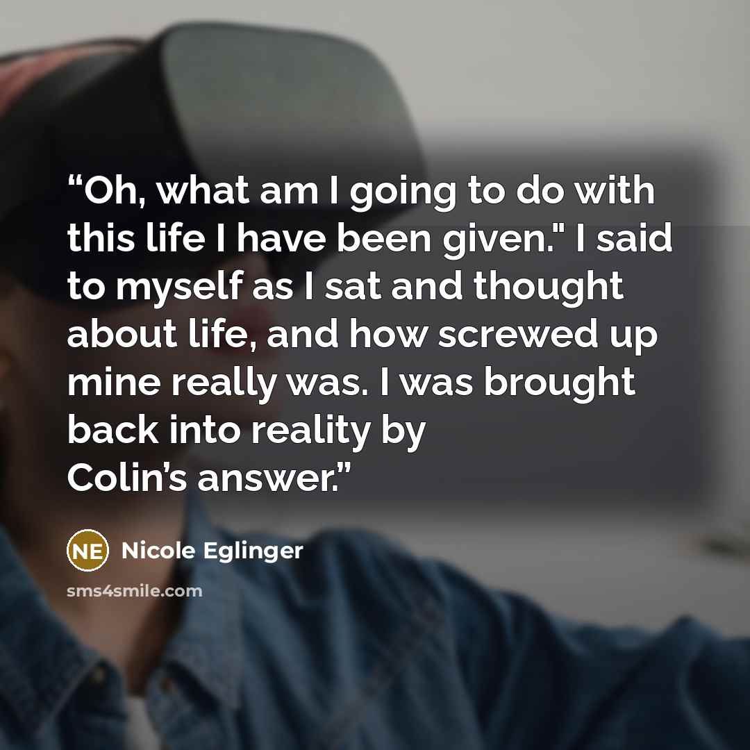 “Oh, what am I going to do with this life I have been given." I said to myself as I sat and thought about life, and how screwed up mine really was. I was brought back into reality by Colin’s answer.” quote by Nicole Eglinger