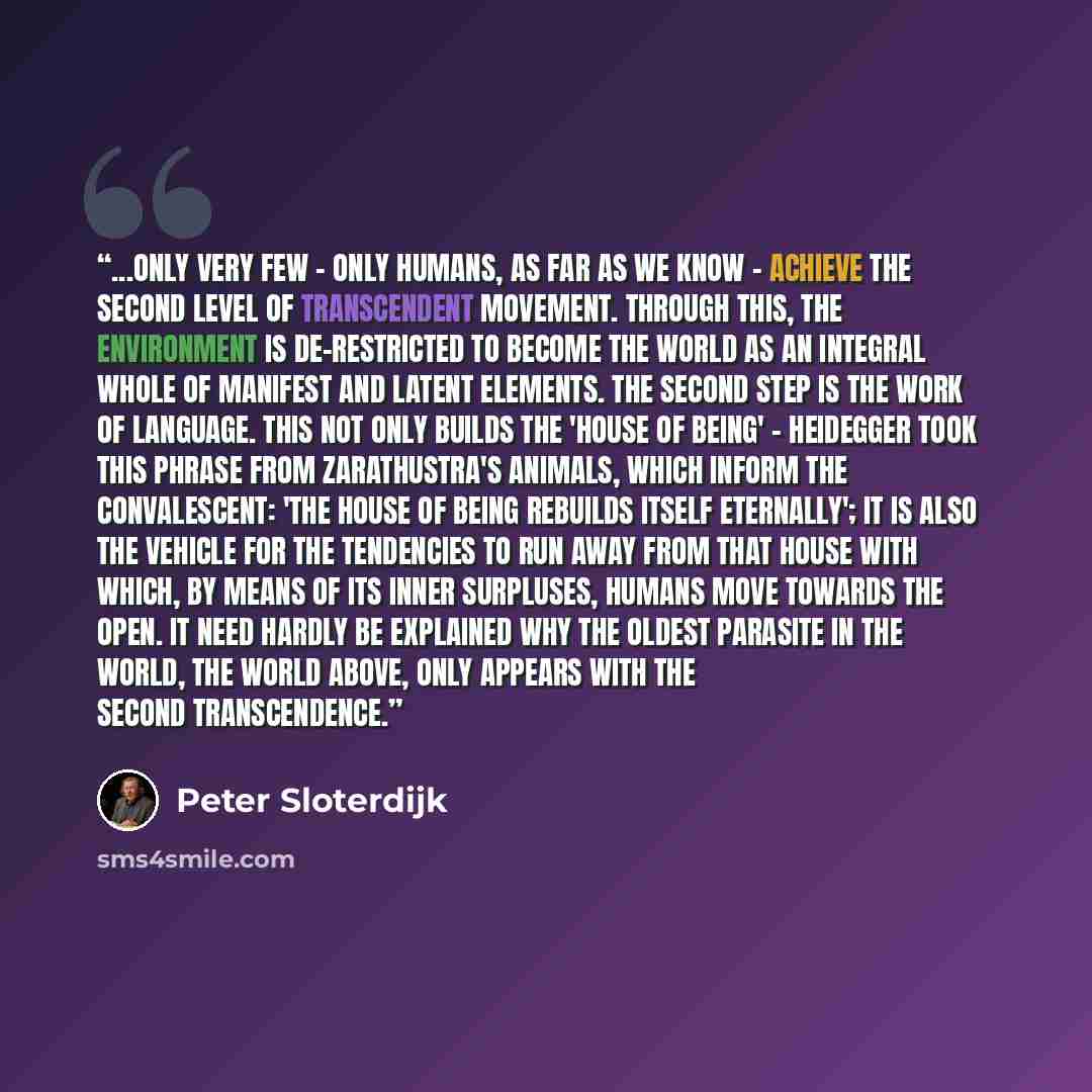 “...only very few - only humans, as far as we know - achieve the second level of transcendent movement. Through this, the environment is de-restricted to become the world as an integral whole of manifest and latent elements. The second step is the work of language. This not only builds the 'house…” quote by Peter Sloterdijk