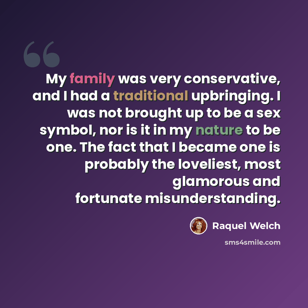 “My family was very conservative, and I had a traditional upbringing. I was not brought up to be a sex symbol, nor is it in my nature to be one. The fact that I became one is probably the loveliest, most glamorous and fortunate misunderstanding.” quote by Raquel Welch