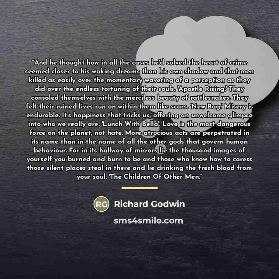 “And he thought how in all the cases he'd solved the heart of crime seemed closer to his waking dreams than his own shadow and that men killed as easily over the momentary wavering of a perception as they did over the endless torturing of their souls. 'Apostle Rising.' They consoled themselves with…” quote by Richard Godwin