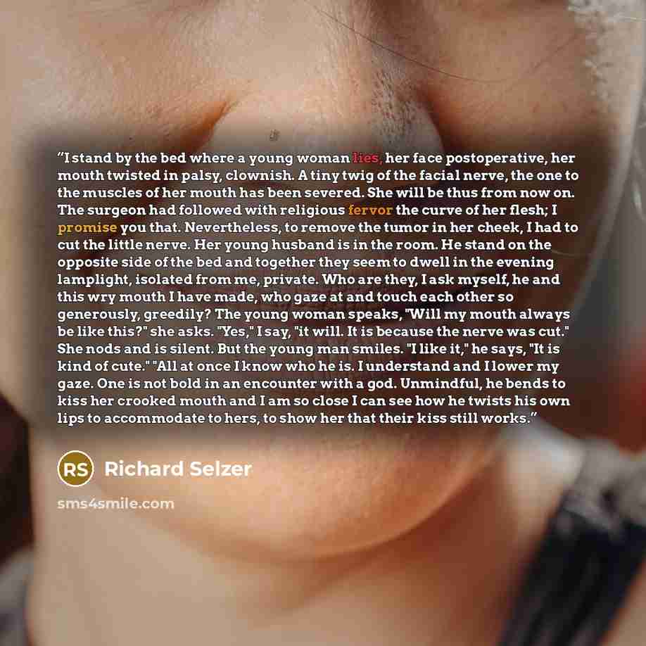 “I stand by the bed where a young woman lies, her face postoperative, her mouth twisted in palsy, clownish. A tiny twig of the facial nerve, the one to the muscles of her mouth has been severed. She will be thus from now on. The surgeon had followed with religious fervor the curve of her flesh; I…” quote by Richard Selzer